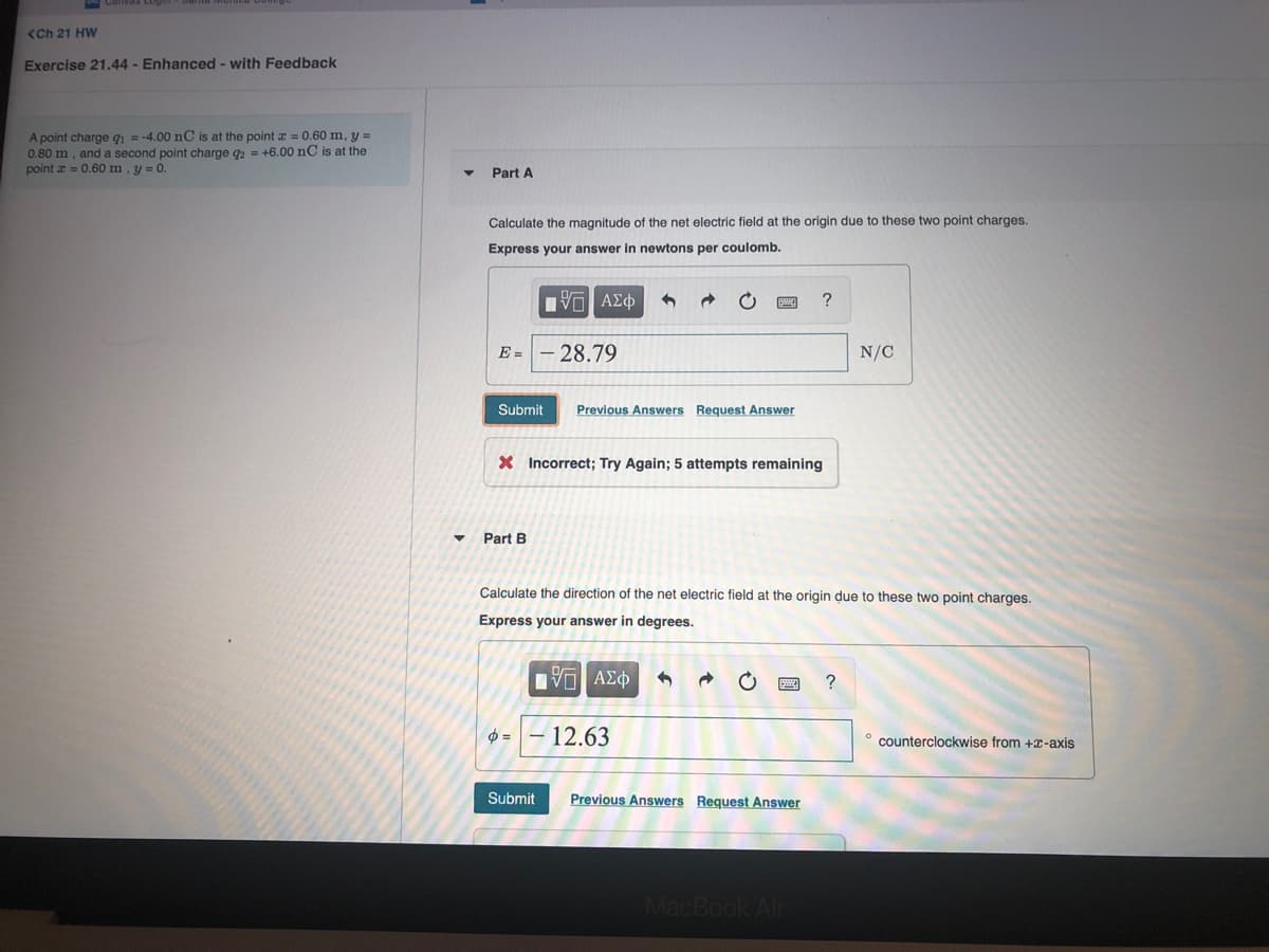 <Ch 21 HW
Exercise 21.44 - Enhanced - with Feedback
A point charge qi = -4.00 nC is at the point x = 0.60 m, y =
0.80 m, and a second point charge q2 = +6.00 nC is at the
point a = 0.60 m, y = 0.
Part A
Calculate the magnitude of the net electric field at the origin due to these two point charges.
Express your answer in newtons per coulomb.
Πν ΑΣφ
?
E =
- 28.79
N/C
Submit
Previous Answers Request Answer
X Incorrect; Try Again; 5 attempts remaining
Part B
Calculate the direction of the net electric field at the origin due to these two point charges.
Express your answer in degrees.
12.63
counterclockwise from +x-axis
Submit
Previous Answers Request Answer
MacBook Air
