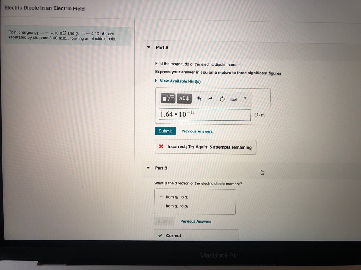 Electric Dipole in an Electric Field
Point charges q = - 4.10 nC and g2 = + 4.10 nC are
separated by distance 3.40 mm , forming an electric dipole.
Part A
Find the magnitude of the electric dipole moment.
Express your answer in coulomb meters to three significant figures.
• View Available Hint(s)
V ΑΣφ
11
1.64 10
C.m
Submit
Previous Answers
X Incorrect; Try Again; 5 attempts remaining
Part B
What is the direction of the electric dipole moment?
from qi to q2
from q2 to q1
Submit
Previous Answers
v Correct
MacBook Air
