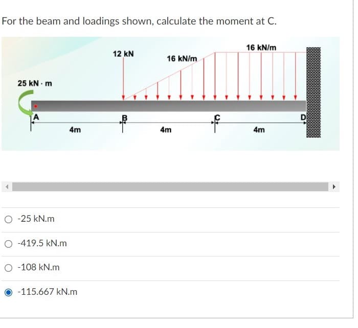 For the beam and loadings shown, calculate the moment at C.
16 kN/m
12 kN
16 kN/m
25 kN - m
A
D
4m
4m
4m
O - 25 kN.m
O -419.5 kN.m
O -108 kN.m
-115.667 kN.m
