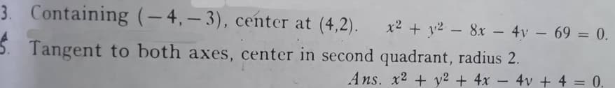 3. Containing (-4,-3), center at (4,2).
Tangent to both axes, center in second quadrant, radius 2.
x2 + y2 - 8x - 4y - 69 = 0.
Ans. x2 + y2 + 4x - 4v + 4 = 0.
