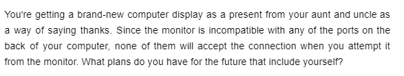 You're getting a brand-new computer display as a present from your aunt and uncle as
a way of saying thanks. Since the monitor is incompatible with any of the ports on the
back of your computer, none of them will accept the connection when you attempt it
from the monitor. What plans do you have for the future that include yourself?