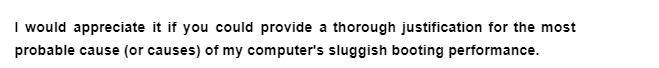 I would appreciate it if you could provide a thorough justification for the most
probable cause (or causes) of my computer's sluggish booting performance.