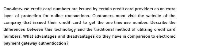 One-time-use credit card numbers are issued by certain credit card providers as an extra
layer of protection for online transactions. Customers must visit the website of the
company that issued their credit card to get the one-time-use number. Describe the
differences between this technology and the traditional method of utilizing credit card
numbers. What advantages and disadvantages do they have in comparison to electronic
payment gateway authentication?