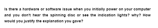 Is there a hardware or software issue when you initially power on your computer
and you don't hear the spinning disc or see the indication lights? why? How
would you justify the explanation you gave?