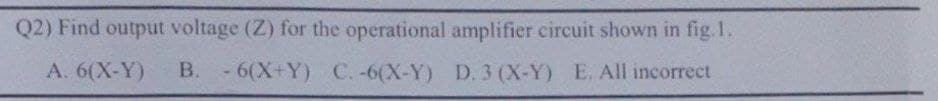 Q2) Find output voltage (Z) for the operational amplifier circuit shown in fig. 1.
A. 6(X-Y)
B. - 6(X+Y) C. -6(X-Y) D. 3 (X-Y) E. All incorrect
