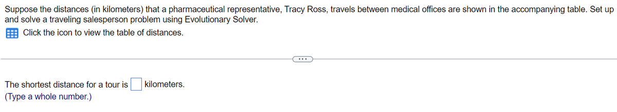 Suppose the distances (in kilometers) that a pharmaceutical representative, Tracy Ross, travels between medical offices are shown in the accompanying table. Set up
and solve a traveling salesperson problem using Evolutionary Solver.
Click the icon to view the table of distances.
The shortest distance for a tour is
(Type a whole number.)
kilometers.
(...)