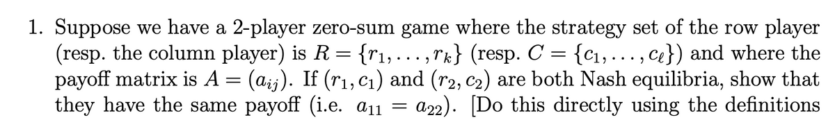 =
9
1. Suppose we have a 2-player zero-sum game where the strategy set of the row player
(resp. the column player) is R {r₁,...,rk} (resp. C = {c₁,..., ce}) and where the
payoff matrix is A = (aij). If (r₁, C₁) and (r2, C₂) are both Nash equilibria, show that
they have the same payoff (i.e. a₁1
=
a22). [Do this directly using the definitions