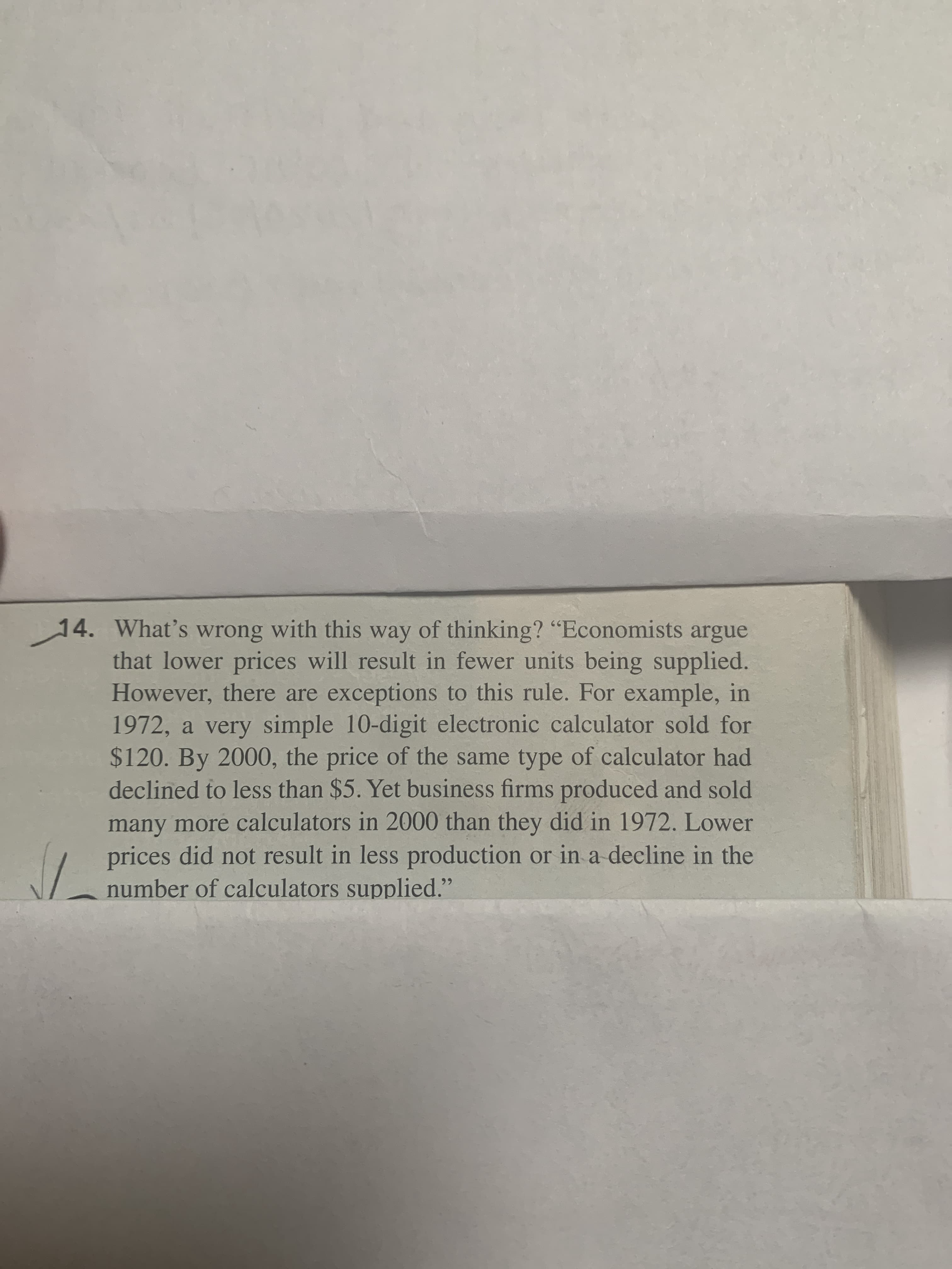 4. What's wrong with this way of thinking? "Economists argue
that lower prices will result in fewer units being supplied.
However, there are exceptions to this rule. For example, in
1972, a very simple 10-digit electronic calculator sold for
$120. By 2000, the price of the same type of calculator had
declined to less than $5. Yet business firms produced and sold
many more calculators in 2000 than they did in 1972. Lower
prices did not result in less production or in a decline in the
number of calculators supplied."
99
