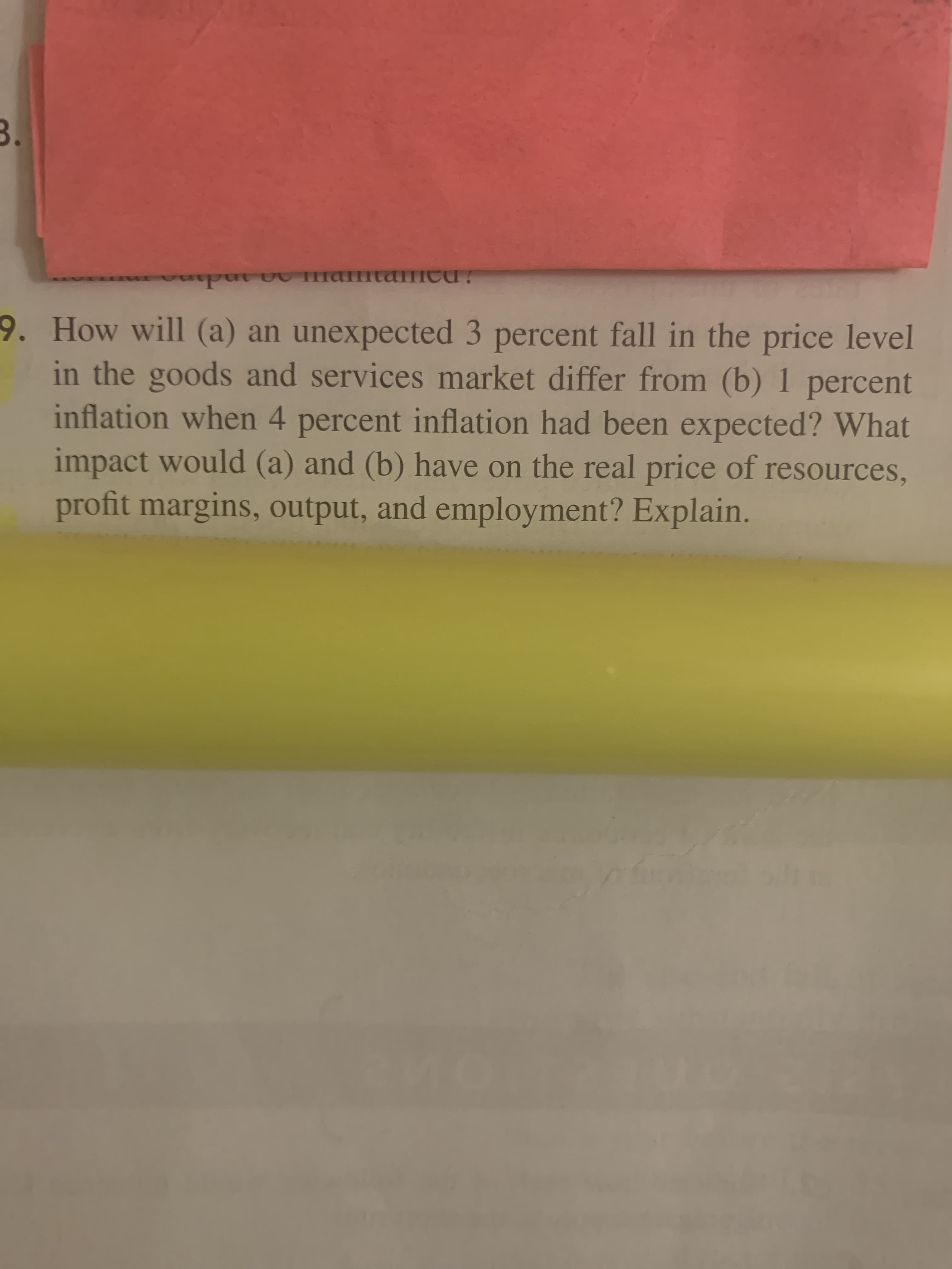 ### Economic Analysis Question:

**Question:**

How will (a) an unexpected 3 percent fall in the price level in the goods and services market differ from (b) 1 percent inflation when 4 percent inflation had been expected? What impact would (a) and (b) have on the real price of resources, profit margins, output, and employment? Explain.

---

**Explanation:**
This question explores the effects of different inflation scenarios on various economic factors. For instance, if there is an unexpected 3 percent fall in the price level, it could lead to deflationary pressures, impacting resource prices, profit margins, output, and employment differently than the scenario where 1 percent inflation occurs when 4 percent inflation was anticipated. Understanding these dynamics helps analyze economic stability and predict business and market behavior under varying inflationary conditions.