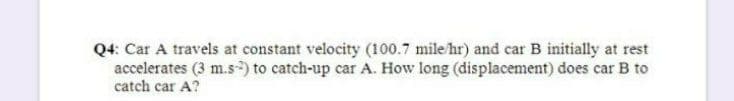 Q4: Car A travels at constant velocity (100.7 mile hr) and car B initially at rest
accelerates (3 m.s) to catch-up car A. How long (displacement) does car B to
catch car A?
