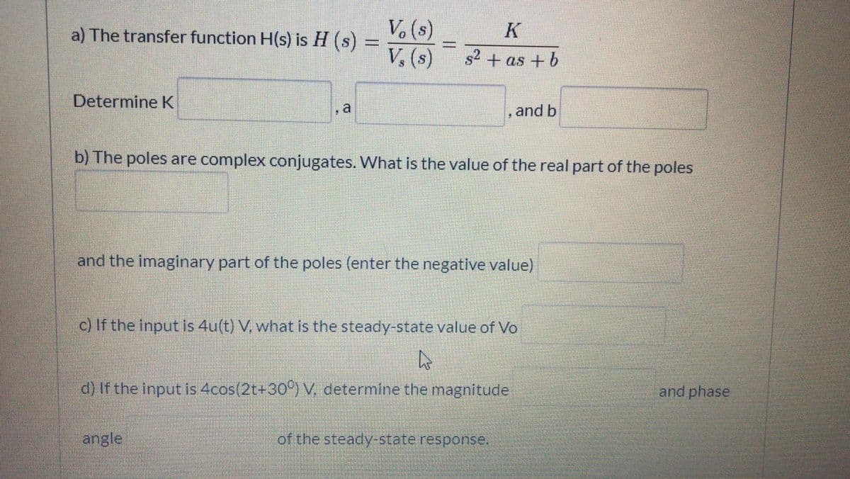 a) The transfer function H(s) is H (s) =
V. (s)
K
V, (s)
s2 + as + b
Determine K
a
and b
b) The poles are complex conjugates. What is the value of the real part of the poles
and the imaginary part of the poles (enter the negative value)
c) If the input is 4u(t) V. what is the steady-state value of Vo
d) If the input is 4cos(2t+30°) V, determine the magnitude
and phase
angle
of the steady-state response.
