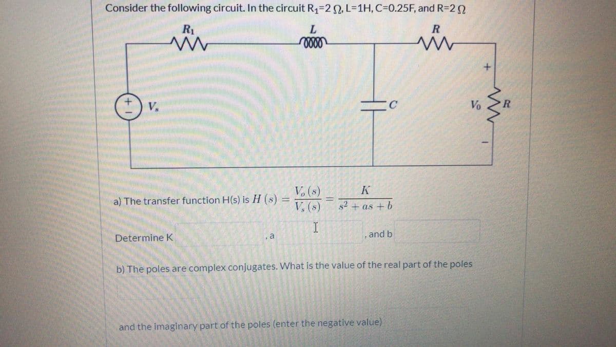 Consider the following circuit. In the circuit R1=20, L%31H, C=0.25F, and R=2
R1
V.
C
Vo
K
V. (s)
V, (s)
a) The transfer function H(s) is H (s)
s2 + as + b
Determine K
, a
and b
b) The poles are complex conjugates. What is the value of the real part of the poles
and the imaginary part of the poles (enter the negative value)
