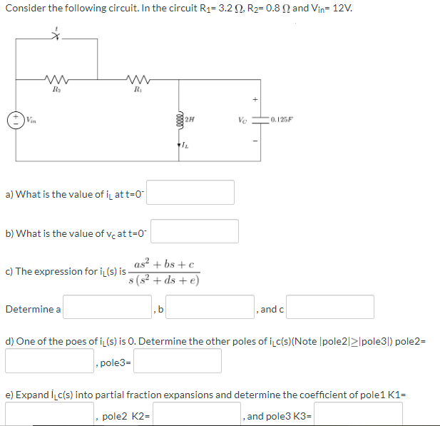 Consider the following circuit. In the circuit R1= 3.2 N R2= 0.8 N and Vin= 12V.
Vin
2H
Ve
0.125F
a) What is the value of i at t=0
b) What is the value of ve at t=0"
as² + bs + c
c) The expression for i (s) is -
s (s2 + ds + e)
Determine a
,b
, and c
d) One of the poes of i (s) is 0. Determine the other poles of ic(s)(Note |pole2|>lpole3|) pole2=
, pole3=
e) Expand İc(s) into partial fraction expansions and determine the coefficient of pole1 K1=
pole2 K2=
, and pole3 K3=
