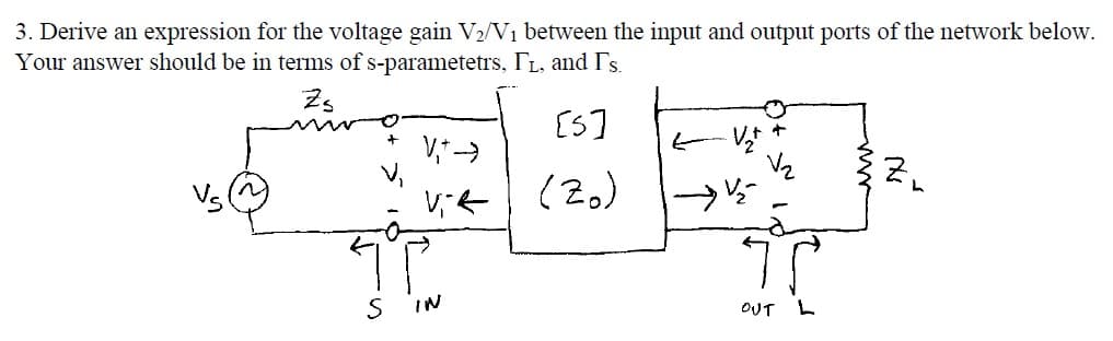 3. Derive an expression for the voltage gain V2/V1 between the input and output ports of the network below.
Your answer should be in terms of s-parametetrs, TL, and Ts.
[S]
E Vt
(2)
IN
OUT
