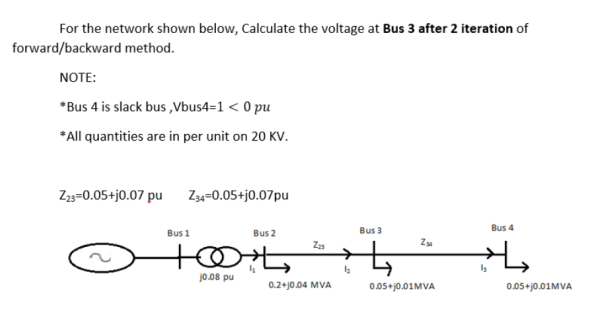 For the network shown below, Calculate the voltage at Bus 3 after 2 iteration of
forward/backward method.
NOTE:
*Bus 4 is slack bus ,Vbus4=1 < 0 pu
*All quantities are in per unit on 20 KV.
Z3=0.05+j0.07 pu
Z34=0.05+j0.07pu
Bus 3
Bus 4
Bus 1
Bus 2
Z23
Z
jo.08 pu
0.2+j0.04 MVA
0.05+j0.01MVA
0.05+j0.01MVA
