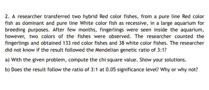 2. A researcher transferred two hybrid Red color fishes, from a pure line Red color
fish as dominant and pure line White color fish as recessive, in a large aquarium for
breeding purposes. After few months, fingerlings were seen inside the aquarium,
however, two colors of the fishes were observed. The researcher counted the
fingerlings and obtained 133 red color fishes and 38 white color fishes. The researcher
did not know if the result followed the Mendelian genetic ratio of 3:1?
a) With the given problem, compute the chi square value. Show your solutions.
b) Does the result follow the ratio of 3:1 at 0.05 significance level? Why or why not?
