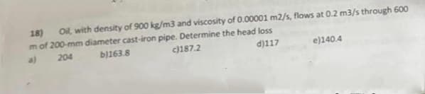 18) Ol, with density of 900 kg/m3 and viscosity of 0.00001 m2/s, flows at 0.2 m3/s through 600
mof 200-mm diameter cast-iron pipe. Determine the head loss
a)
204
bj163.8
c)187.2
d)117
e)140.4
