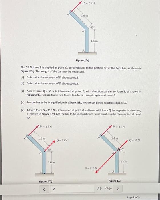 P-55 N
16 m
45
1.6 m
Figure 1(0)
The 55 N force P is applied at point C, perpendicular to the portion BC of the bent bar, as shown in
Figure 1(a). The weight of the bar may be neglected.
(a) Determine the moment of P about point B.
(b) Determine the moment of P about point A.
(c) A new force Q - 55 N is introduced at point 8, with direction parallel to force P, as shown in
Figure 1(b). Reduce these two forces to a force- couple system at point A.
(d) For the bar to be in equilibrium in Figure 1(b), what must be the reaction at point A?
(e) A third force S = 110 N is introduced at point B, collinear with force Q but opposite in direction,
as shown in Figure 1(c). For the bar to be in equilibrium, what must now be the reaction at point
A?
P- 55 N
P = 55 N
16 m
16 m
Q-55 N
Q- 55 N
45
B
1.6 m
16 m
S-110N
Figure 1(b)
Figure 1(c)
19 Page >
Page 2 of 9
