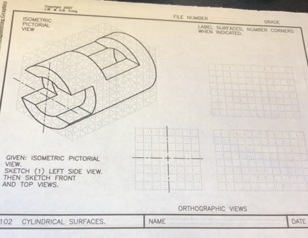 Cepyright
007
O.B. Croig
FILE NUMBER
GRADE
ISOMETRIC
PICTORIAL
VIEW
LABEL SURFACES, NUMBER CORNERS
WHEN INDICATED.
GIVEN: ISOMETRIC PICTORIAL
VIEW.
SKETCH (1) LEFT SIDE VIEW.
THEN SKETCH FRONT
AND TOP VIEWS.
ORTHOGRAPHIC VIEWS
DATE
NAME
102
CYLINDRICAL SURFACES.
Graphics
