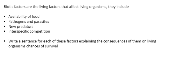 Biotic factors are the living factors that affect living organisms, they include
• Availability of food
• Pathogens and parasites
New predators
Interspecific competition
• Write a sentence for each of these factors explaining the consequences of them on living
organisms chances of survival
