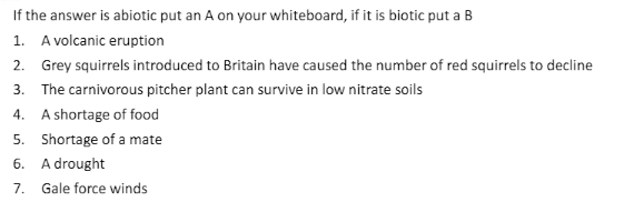 If the answer is abiotic put an A on your whiteboard, if it is biotic put a B
1. A volcanic eruption
2. Grey squirrels introduced to Britain have caused the number of red squirrels to decline
3. The carnivorous pitcher plant can survive in low nitrate soils
4. A shortage of food
5. Shortage of a mate
6. A drought
7.
Gale force winds
