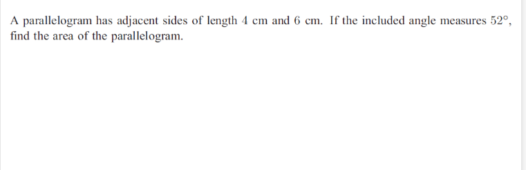 A parallelogram has adjacent sides of length 4 cm and 6 cm. If the included angle measures 52°,
find the area of the parallelogram.
