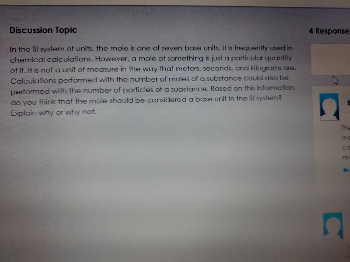 Discussion Topic
4 Response
In the SI system of units, the mole is one of seven base units. If is frequently used in
chemical calculations. However, a mole of something is just a particular quantity
of it. It is not a unit of measure in the way that meters, seconds, and kilograms are.
Calculations performed with the number of moles of a substance could also be
performed with the number of particles of a substance. Based on this information,
do you think that the mole should be considered a base unit in the SI system?
Explain why or why not.
The
mo
ca
re
C
