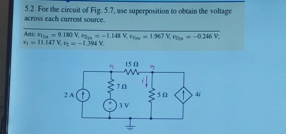 5.2 For the circuit of Fig. 5.7, use superposition to obtain the voltage
across each current source.
Ans: Viha = 9.180 V, v2zA =-1.148 V, UIlay = 1.967 V, v2by = -0.246 V;
vI = 11.147 V, vz = -1.394 V.
%3D
%3D
%3D
15 N
12
4i
2 A(
3 V
