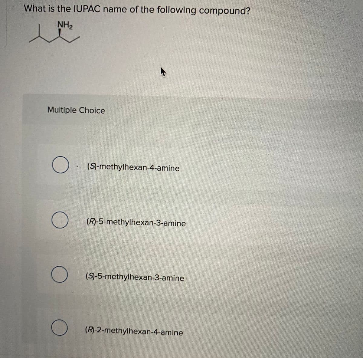 What is the IUPAC name of the following compound?
NH2
Multiple Choice
(S)-methylhexan-4-amine
(R)-5-methylhexan-3-amine
(S)-5-methylhexan-3-amine
(R)-2-methylhexan-4-amine
