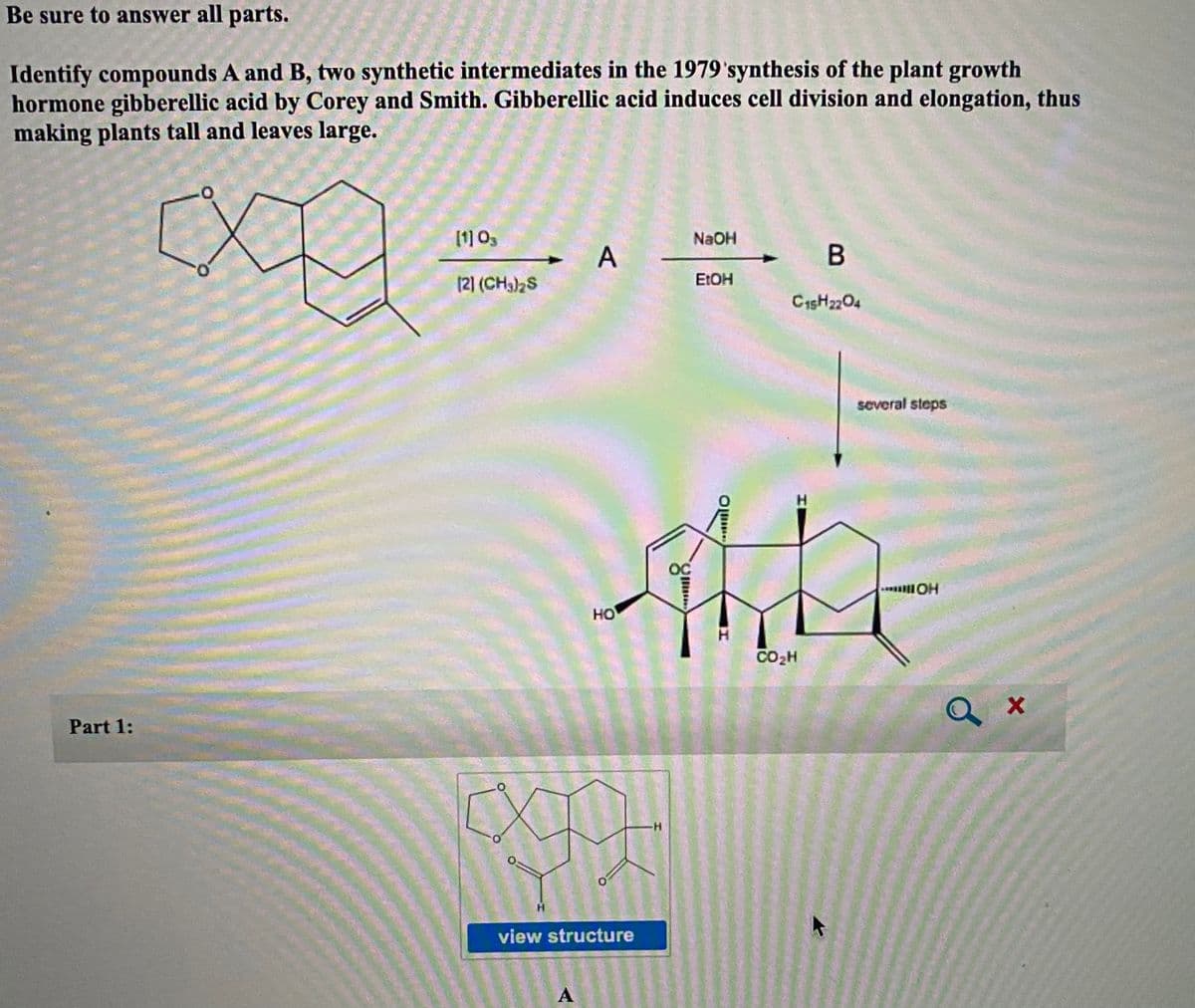 Be sure to answer all parts.
Identify compounds A and B, two synthetic intermediates in the 1979'synthesis of the plant growth
hormone gibberellic acid by Corey and Smith. Gibberellic acid induces cell division and elongation, thus
making plants tall and leaves large.
[1] 03
NAOH
(2) (CH3)2S
E:OH
C15H2204
soveral steps
H
OC
HO
CO2H
Q x
Part 1:
-H-
view structure
