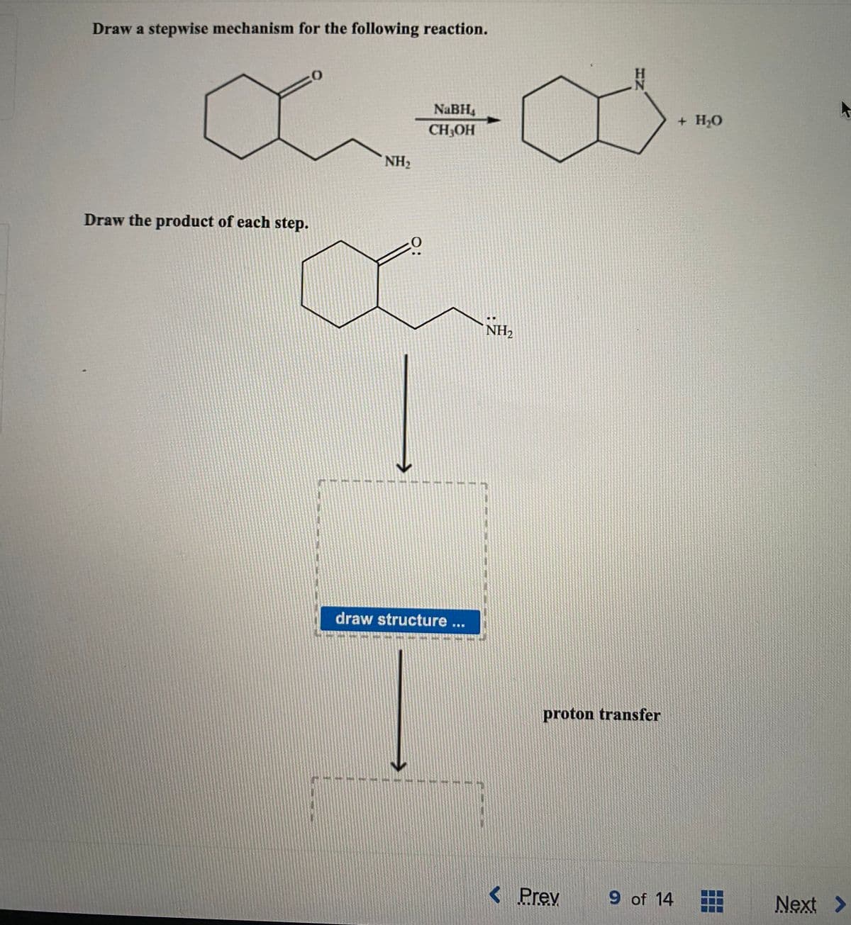 Draw a stepwise mechanism for the following reaction.
NaBH4
+ HО
CH3OH
NH2
Draw the product of each step.
NH2
draw structure...
proton transfer
< Prev
9 of 14
Next >
