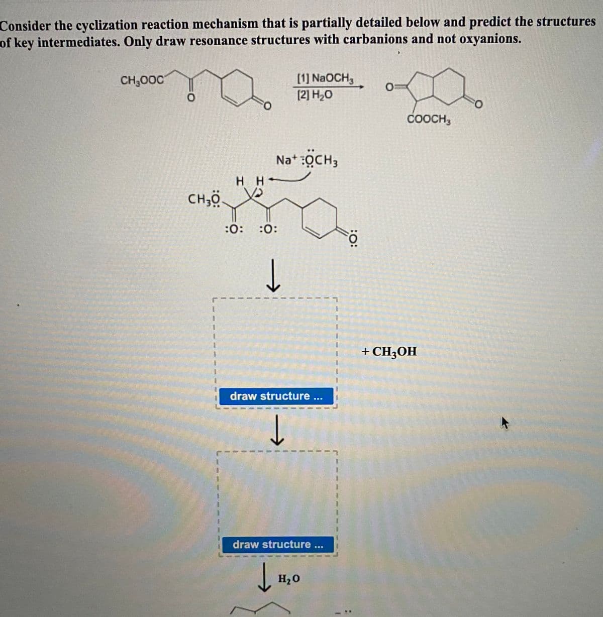 Consider the cyclization reaction mechanism that is partially detailed below and predict the structures
of key intermediates. Only draw resonance structures with carbanions and not oxyanions.
CH,000
[1] NaOCH,
(2] H20
O.
COOCH,
O.
Na* :QCH,
нн
H H-
CH;ö.
:0:
:0:
+ CH3OH
draw structure ...
draw structure...
H20
:O:
