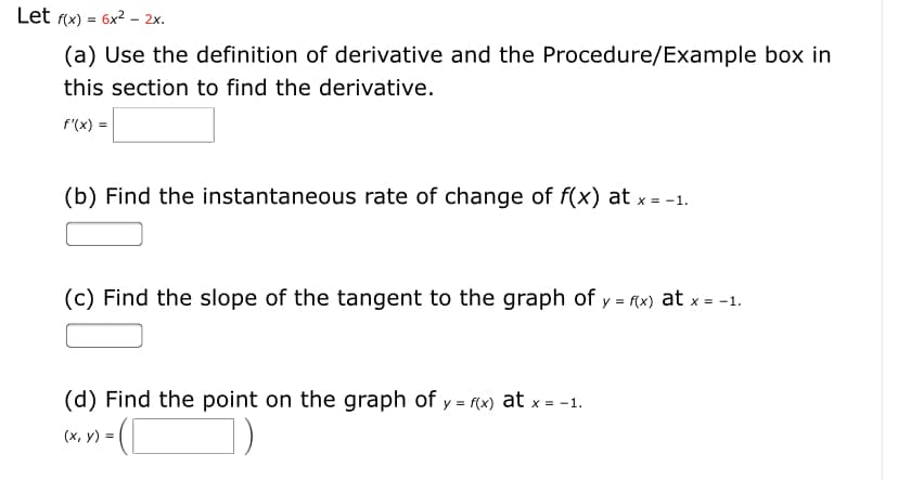 Let f(x) = 6x2 – 2x.
(a) Use the definition of derivative and the Procedure/Example box in
this section to find the derivative.
f"(x) =
(b) Find the instantaneous rate of change of f(x) at x = -1.
(c) Find the slope of the tangent to the graph of y = f(x) at x = -1.
(d) Find the point on the graph of y = f(x) at x = -1.
(x, y) =
