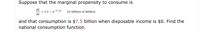 Suppose that the marginal propensity to consume is
dC
= 0.8 - e-0.2y
dy
(in billions of dollars)
and that consumption is $7.5 billion when disposable income is $0. Find the
national consumption function.

