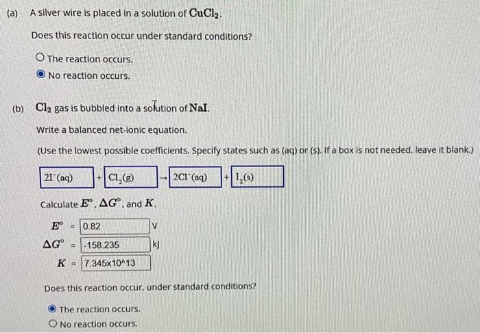 (a)
A silver wire is placed in a solution of CuCl₂.
Does this reaction occur under standard conditions?
O The reaction occurs.
No reaction occurs.
(b) Cl2 gas is bubbled into a solution of Nal.
Write a balanced net-ionic equation.
(Use the lowest possible coefficients. Specify states such as (aq) or (s). If a box is not needed, leave it blank.)
21 (aq)
+C1₂(g)
Calculate E, AG, and K.
E = 0.82
AG
= -158.235
K =7.345x10^13
→2Cl(aq) + 1,(s)
The reaction occurs.
O No reaction occurs.
V
kj
Does this reaction occur, under standard conditions?