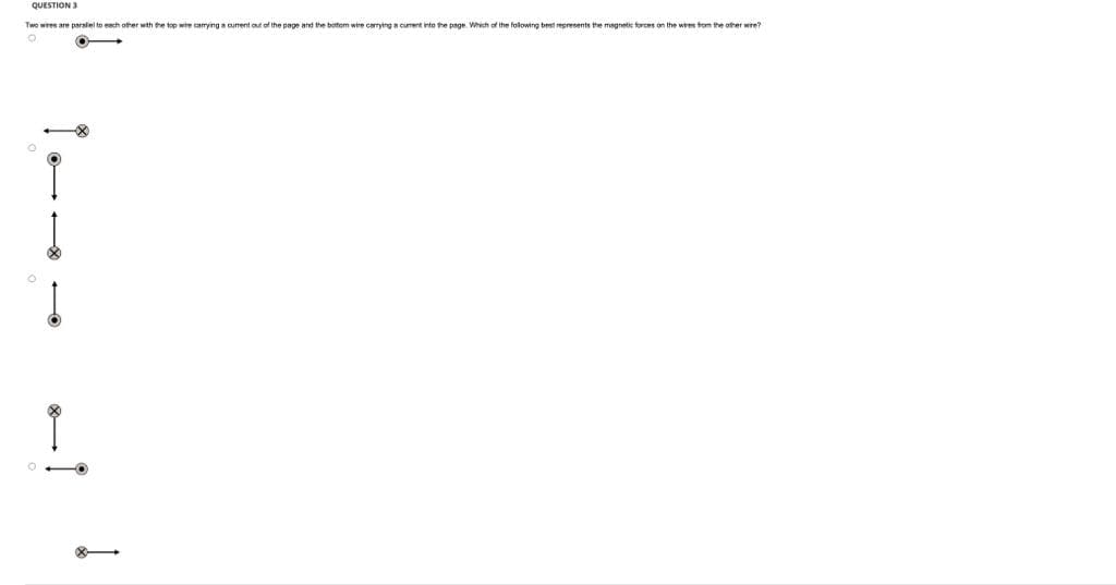 QUESTION 3
Two wires are parallel to each other with the top wire carrying a current out of the page and the bottom wire carrying a curent into the page. Which of the following best represents the magnetic forces on the wires from the other wire?
O