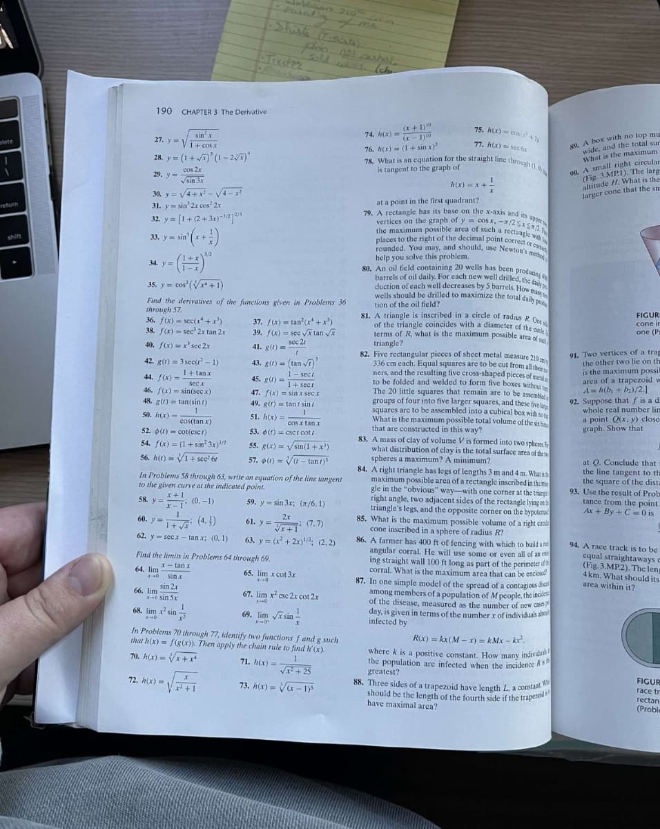 elete
return
shift
190 CHAPTER 3 The Derivative
27. y
sin² x
1+cos.x
28. y = (1+√x)' (1-2√x)*
cos 2x
29. y =
√sin 3x
30. y=√4+x²-√√√4-x²
31. y sin' 2r cos² 2x
32. y = [1 +(2+3x)-³/212/03
33. y sin
34. y=
35. y cos' (√x+1)
=
42. g(t) = 3 sec(t²-1)
1+tan.x
sec x
44. f(x) =
46. f(x)=sin(secx)
48. g(t) tan(sin t)
1
50. h(x)=
cos(tan x)
52. (t) cot(csc)
54. f(x)= (1+sin 3x)/2
56. h(t)=√1+sec² 61
Find the derivatives of the functions given in Problems 36
through 57.
36. f(x) = sec(x¹+x²)
38. f(x) = sec 2x tan 2x
40. f(x) = x'sec 2x
60. y=
1+√ (4.)
62. y secx tan x; (0, 1)
64. lim
1-0 sin x
sin 2x
x-0 sin 5x
3/2
66. lim
68. lim x² sin
1-10
In Problems 58 through 63, write an equation of the line tangent
to the given curve at the indicated point.
(0.-1)
59. y
x + 1
58. y =
x-1
1
Find the limits in Problems 64 through 69.
x-tan x
1
72. h(x) =
2
X
x² +1.
Adasons 250th 3o
37. f(x)= tan² (x¹+x²).
39. f(x) = sec √√xtan √x
sec 21
41. g(t)=
t
43. g(t) = (tan √7)
1- sect
plein not carbure
45. g(t)=
1+ sect
47. f(x)=sin.x sec x
49. g(t) tantsinz
1
51. h(x) =
cos x tan x
53. (f) csc/ cot/
55. g(x)=sin(1+x³)
57. (t)=√(- tant)
sin 3x; (x/6,1)
2x
61. y =
√x+1 (7.7)
63. y = (x²+2x)¹/³; (2.2)
65. lim x cot 3x
x-0
69. lim √xsin
X-0¹
67. lim x² csc 2x cot 2x
x-0
1
X
In Problems 70 through 77, identify two functions f and g such
that h(x) = f(g(x)). Then apply the chain rule to find h'(x).
70. h(x)=√√x+x²
71. h(x) =
1
√x²+25
73. h(x)=√(x-1)³
74. h(x) =
(x+1)10
(x-1) 10
76. h(x)= (1+sin.x)³
75. h(x) = cos(x¹+1)
77. h(x)= sechr
78. What is an equation for the straight line through (1.0
is tangent to the graph of
1
X
h(x)=x+-
at a point in the first quadrant?
79. A rectangle has its base on the x-axis and its upper
the maximum possible area of such a rectangle with
vertices on the graph of y = cos x, -x/2x5x2
places to the right of the decimal point correct or com
rounded. You may, and should, use Newton's meth
help you solve this problem.
80. An oil field containing 20 wells has been producing
barrels of oil daily. For each new well drilled, the daily p
duction of each well decreases by 5 barrels. How many to
wells should be drilled to maximize the total daily prote
tion of the oil field?
81. A triangle is inscribed in a circle of radius R. One
of the triangle coincides with a diameter of the circle
terms of R, what is the maximum possible area of s
triangle?
82. Five rectangular pieces of sheet metal measure 210 cm
336 cm each. Equal squares are to be cut from all their
ners, and the resulting five cross-shaped pieces of metal
to be folded and welded to form five boxes without top
The 20 little squares that remain are to be assembled
groups of four into five larger squares, and these five le
squares are to be assembled into a cubical box with not
What is the maximum possible total volume of the six b
that are constructed in this way?
83. A mass of clay of volume V is formed into two spheres in
what distribution of clay is the total surface area of the
spheres a maximum? A minimum?
84. A right triangle has legs of lengths 3 m and 4 m. What is h
maximum possible area of a rectangle inscribed in the tri
gle in the "obvious" way-with one corner at the triangel
right angle, two adjacent sides of the rectangle lying on th
triangle's legs, and the opposite corner on the hypoteru
85. What is the maximum possible volume of a right circl
cone inscribed in a sphere of radius R?
86. A farmer has 400 ft of fencing with which to build and
angular corral. He will use some or even all of an ex
ing straight wall 100 ft long as part of the perimeter d
corral. What is the maximum area that can be enclosed
87. In one simple model of the spread of a contagious disc
among members of a population of M people, the incide
of the disease, measured as the number of new cases p
day, is given in terms of the number x of individuals alread
infected by
R(x) = kx (M-x) = kMx-kx².
where k is a positive constant. How many individuak
the population are infected when the incidence Ris
greatest?
88. Three sides of a trapezoid have length L, a constant W
should be the length of the fourth side if the trapezoid
have maximal area?
89. A box with no top mu
wide, and the total sur
What is the maximum
90. A small right circular
(Fig. 3.MP.1). The larg
altitude H. What is the
larger cone that the sm
FIGUR
cone in
one (Pr
91. Two vertices of a trap
the other two lie on the
is the maximum possil
area of a trapezoid w
A=h(b + b₂)/2.]
92. Suppose that f is a d
whole real number lin
a point Q(x, y) close
graph. Show that
at Q. Conclude that
the line tangent to the
the square of the dista
93. Use the result of Prob
tance from the point
Ax+By+C =0 is
94. A race track is to be
equal straightaways c
(Fig. 3.MP.2). The leng
4 km. What should its
area within it?
FIGUR
race tr
rectan
(Proble