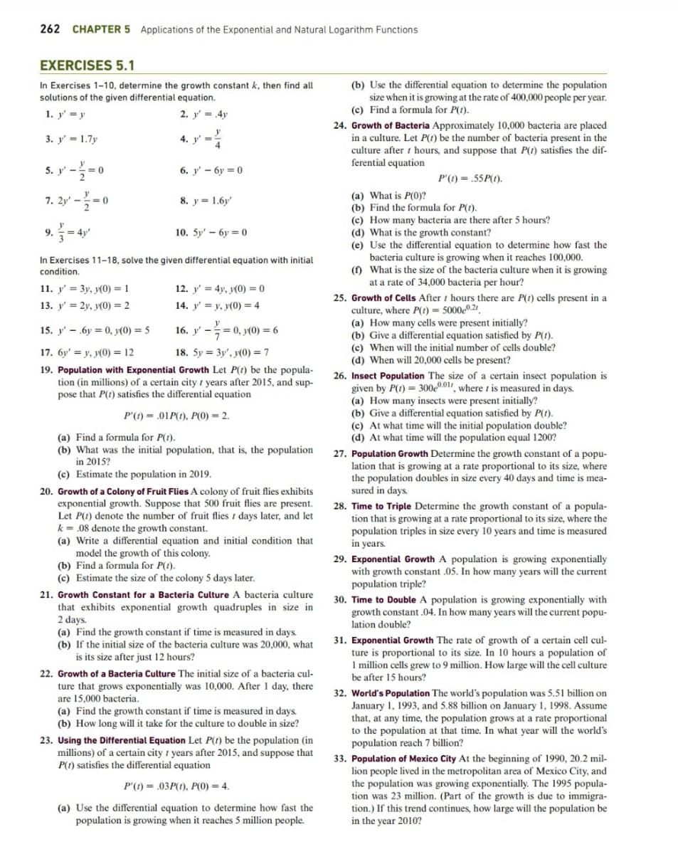 262 CHAPTER 5 Applications of the Exponential and Natural Logarithm Functions
EXERCISES 5.1
In Exercises 1-10, determine the growth constant k, then find all
solutions of the given differential equation.
1. y' = y
2. y' = 4y
3. y' = 1.7y
5. y'-/=0
7. 2y'--0
9.
1-4
11. y'= 3y, y(0) = 1
13. y'= 2y, y(0) = 2
4. y'=
6. y' 6y=0
8. y 1.6y'
10. 5y' 6y=0
In Exercises 11-18, solve the given differential equation with initial
condition.
12. y' = 4y, y(0) = 0
14. y'= y, y(0) = 4
16. y' -
15. y' 6y = 0, y(0) = 5
17. 6y' y, y(0) = 12
18. Sy
3y', y(0) = 7
19. Population with Exponential Growth Let P(1) be the popula-
tion (in millions) of a certain city years after 2015, and sup-
pose that P(t) satisfies the differential equation
P'(t) = .01P(t), P(0) = 2.
= 0, y(0) = 6
(a) Find a formula for P(t).
(b) What was the initial population, that is, the population
in 2015?
(c) Estimate the population in 2019.
20. Growth of a Colony of Fruit Flies A colony of fruit flies exhibits
exponential growth. Suppose that 500 fruit flies are present.
Let P(1) denote the number of fruit flies / days later, and let
k= .08 denote the growth constant.
(a) Write a differential equation and initial condition that
model the growth of this colony.
(b) Find a formula for P(t).
(c) Estimate the size of the colony 5 days later.
21. Growth Constant for a Bacteria Culture A bacteria culture
that exhibits exponential growth quadruples in size in
2 days.
(a) Find the growth constant if time is measured in days.
(b) If the initial size of the bacteria culture was 20,000, what
is its size after just 12 hours?
22. Growth of a Bacteria Culture The initial size of a bacteria cul-
ture that grows exponentially was 10,000. After 1 day, there
are 15,000 bacteria.
(a) Find the growth constant if time is measured in days.
(b) How long will it take for the culture to double in size?
23. Using the Differential Equation Let P(t) be the population (in
millions) of a certain city years after 2015, and suppose that
P(1) satisfies the differential equation
P'(t)= .03P(1), P(0) = 4.
(a) Use the differential equation to determine how fast the
population is growing when it reaches 5 million people.
(b) Use the differential equation to determine the population
size when it is growing at the rate of 400,000 people per year.
(c) Find a formula for P(1).
24. Growth of Bacteria Approximately 10,000 bacteria are placed
in a culture. Let P(1) be the number of bacteria present in the
culture after t hours, and suppose that P(1) satisfies the dif-
ferential equation
P'(t) = .55P(t).
(a) What is P(0)?
(b) Find the formula for P(1).
(c) How many bacteria are there after 5 hours?
(d) What is the growth constant?
(e) Use the differential equation to determine how fast the
bacteria culture is growing when it reaches 100,000.
(f) What is the size of the bacteria culture when it is growing
at a rate of 34,000 bacteria per hour?
25. Growth of Cells Afterhours there are P(1) cells present in a
culture, where P(t) = 50000.21
(a) How many cells were present initially?
(b) Give a differential equation satisfied by P(t).
(c) When will the initial number of cells double?
(d) When will 20,000 cells be present?
26. Insect Population The size of a certain insect population is
given by P(1) = 300e0.011, where t is measured in days.
(a) How many insects were present initially?
(b) Give a differential equation satisfied by P(t).
(c) At what time will the initial population double?
(d) At what time will the population equal 1200?
27. Population Growth Determine the growth constant of a popu-
lation that is growing at a rate proportional to its size, where
the population doubles in size every 40 days and time is mea-
sured in days.
28. Time to Triple Determine the growth constant of a popula-
tion that is growing at a rate proportional to its size, where the
population triples in size every 10 years and time is measured
in years.
29. Exponential Growth A population is growing exponentially
with growth constant .05. In how many years will the current
population triple?
30. Time to Double A population is growing exponentially with
growth constant .04. In how many years will the current popu-
lation double?
31. Exponential Growth The rate of growth of a certain cell cul-
ture is proportional to its size. In 10 hours a population of
1 million cells grew to 9 million. How large will the cell culture
be after 15 hours?
32. World's Population The world's population was 5.51 billion on
January 1, 1993, and 5.88 billion on January 1, 1998. Assume
that, at any time, the population grows at a rate proportional
to the population at that time. In what year will the world's
population reach 7 billion?
33. Population of Mexico City At the beginning of 1990, 20.2 mil-
lion people lived in the metropolitan area of Mexico City, and
the population was growing exponentially. The 1995 popula-
tion was 23 million. (Part of the growth is due to immigra-
tion.) If this trend continues, how large will the population be
in the year 2010?