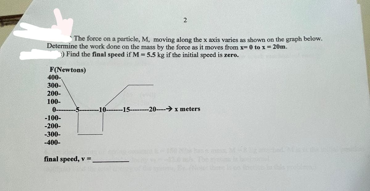 The force on a particle, M, moving along the x axis varies as shown on the graph below.
Determine the work done on the mass by the force as it moves from x= 0 to x = 20m.
) Find the final speed if M = 5.5 kg if the initial speed is zero.
F(Newtons)
400-
300-
200-
100-
0-
-100-
-200-
-300-
-400-
2
final speed, v =
-15--------20----→x meters
bət MBW 12
ana