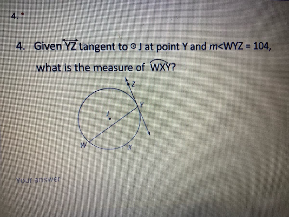 4. *
4. Given YZ tangent to oJ at point Y and m<WYZ = 104,
%3D
what is the measure of WXY?
W
Your answer
