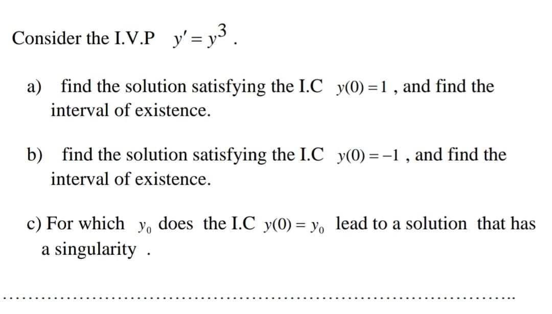 Consider the I.V.P y'= y3.
a) find the solution satisfying the I.C y(0) =1, and find the
interval of existence.
b) find the solution satisfying the I.C y(0) =-1 , and find the
interval of existence.
c) For which y, does the I.C y(0) = y, lead to a solution that has
a singularity .
