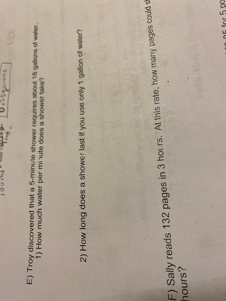 E) Troy discovered that a 5-minute shower requires about 18 gallons of water.
1) How much water per mi nute does a shower take?
2) How long does a shower last if you use only 1 gallon of water?
F) Sally reads 132 pages in 3 hours. At this rate, how many pages could sa
hours?
or 5 pa
