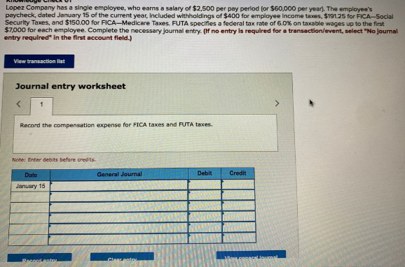 Lopez Company has a single employee, who earns a salary of $2,500 per pay perlod (or $60,000 per year). The employee's
paycheck, dated January 15 of the current year, included withholdings of $400 for employee income taxes, $191.25 for FICA-Social
Security Taxes, and $150.00 for FICA-Medicare Taxes. FUTA specifies a federal tax rate of 6.0% on taxable wages up to the first
$7,000 for each employee. Complete the necessary journal entry. (If no entry is required for a transaction/event, select "No journal
entry required" in the first account field.)
View transaction list
Journal entry worksheet
Record the compensation expense for FICA taxes and FUTA taxes.
Note: Enter debits before credits.
Date
General Journal
Debit
Credit
January 15
Clear ento
Maw.popacallourn
Pecordentn
