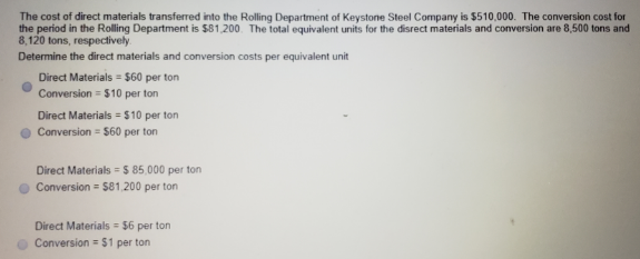 The cost of direct materials transferred into the Rolling Department of Keystone Steel Company is $510,000. The conversion cost for
the period in the Rolling Department is $81,200. The total equivalent units for the disrect materials and conversion are 8,500 tons and
8,120 tons, respectively
Determine the direct materials and conversion costs per equivalent unit
Direct Materials = $60 per ton
Conversion = $10 per ton
Direct Materials = $10 per ton
Conversion = $60 per ton
Direct Materials = 5 85,000 per ton
Conversion = $81,200 per ton
Direct Materials $6 per ton
Conversion = $1 per ton
