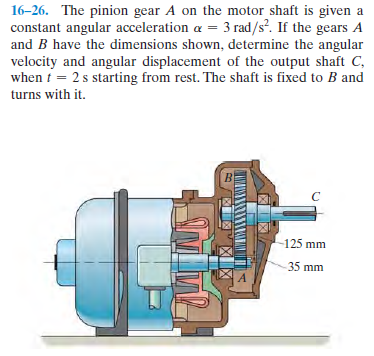 16-26. The pinion gear A on the motor shaft is given a
constant angular acceleration a = 3 rad/s. If the gears A
and B have the dimensions shown, determine the angular
velocity and angular displacement of the output shaft C,
when i = 2 s starting from rest. The shaft is fixed to B and
turns with it.
125 mm
35 mm
