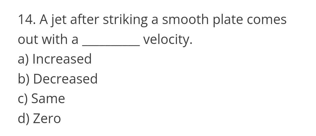 14. A jet after striking a smooth plate comes
velocity.
out with a
a) Increased
b) Decreased
c) Same
d) Zero
