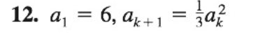 ### Problem Statement: Sequence Defined by Recurrence Relation

**Problem 12.** Consider the sequence defined by the recurrence relation \( a_{k+1} = \frac{1}{3}a_k^2 \) with the initial term \( a_1 = 6 \).

In this problem, the sequence starts with \( a_1 \) equal to 6. Each subsequent term in the sequence \( a_{k+1} \) is obtained by squaring the current term \( a_k \) and then dividing by 3.

**Key Concepts:**
- **Recurrence Relation**: A recurrence relation is an equation that recursively defines a sequence, where each term is a function of its preceding terms.
- **Initial Term**: The initial term \( a_1 \) is the first term of the sequence, which is given as 6 in this problem.

**Example Calculation**:
Given the initial term \( a_1 = 6 \), we can compute the next term in the sequence (\( a_2 \)) as follows:
\[ a_2 = \frac{1}{3} a_1^2 = \frac{1}{3} \times 6^2 = \frac{1}{3} \times 36 = 12 \]

Continuing this process, we can find the next few terms in the sequence.

### Steps to Solve:

1. **Start with the initial term**:
   \[ a_1 = 6 \]
2. **Use the recurrence relation to find subsequent terms**:
   \[ a_{k+1} = \frac{1}{3} a_k^2 \]
   
   Calculate \( a_2 \):
   \[ a_2 = \frac{1}{3} \times 6^2 = 12 \]

   Calculate \( a_3 \):
   \[ a_3 = \frac{1}{3} \times 12^2 = 48 \]

   Calculate \( a_4 \):
   \[ a_4 = \frac{1}{3} \times 48^2 = 768 \]

3. **Continue this process for as many terms as needed**.
