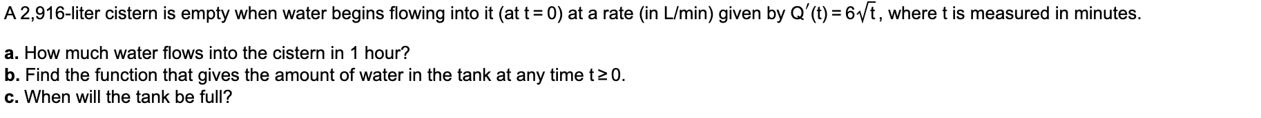 A 2,916-liter cistern is empty when water begins flowing into it (at t=0) at a rate (in L/min) given by Q'(t) = 6/t, where t is measured in minutes.
a. How much water flows into the cistern in 1 hour?
b. Find the function that gives the amount of water in the tank at any time t20.
c. When will the tank be full?
