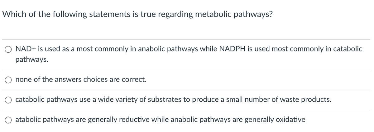 Which of the following statements is true regarding metabolic pathways?
NAD+ is used as a most commonly in anabolic pathways while NADPH is used most commonly in catabolic
pathways.
none of the answers choices are correct.
catabolic pathways use a wide variety of substrates to produce a small number of waste products.
O atabolic pathways are generally reductive while anabolic pathways are generally oxidative
