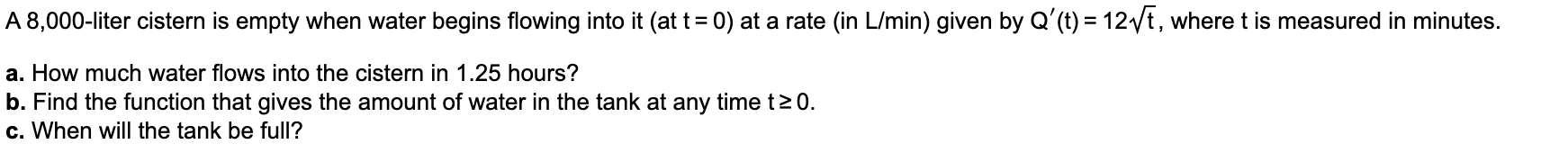 A 8,000-liter cistern is empty when water begins flowing into it (at t= 0) at a rate (in L/min) given by Q'(t) = 12/t, where t is measured in minutes.
a. How much water flows into the cistern in 1.25 hours?
b. Find the function that gives the amount of water in the tank at any time t2 0.
c. When will the tank be full?
